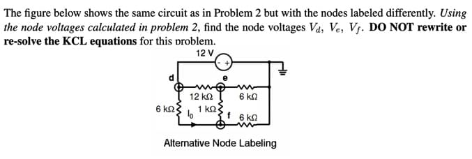The figure below shows the same circuit as in Problem 2 but with the nodes labeled differently. Using
the node voltages calculated in problem 2, find the node voltages Va, Ve, Vj. DO NOT rewrite or
re-solve the KCL equations for this problem.
12 V
12 k2
6 kn
1 ko.
f 6 ka
6 k2
Alternative Node Labeling
