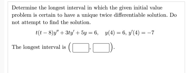 Determine the longest interval in which the given initial value
problem is certain to have a unique twice differentiable solution. Do
not attempt to find the solution.
t(t – 8)y" + 3ty' + 5y = 6, y(4) = 6, y'(4) = –7
The longest interval is
