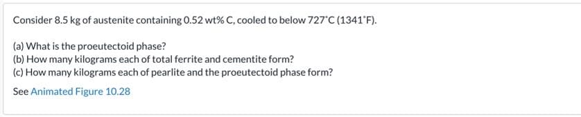 Consider 8.5 kg of austenite containing 0.52 wt% C, cooled to below 727 C (1341'F).
(a) What is the proeutectoid phase?
(b) How many kilograms each of total ferrite and cementite form?
(c) How many kilograms each of pearlite and the proeutectoid phase form?
See Animated Figure 10.28
