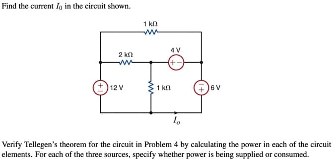 Find the current Io in the circuit shown.
1 kn
4 V
2 kn
(+-)
+) 12 V
+)6 V
1 kN
Verify Tellegen's theorem for the circuit in Problem 4 by calculating the power in each of the circuit
elements. For each of the three sources, specify whether power is being supplied or consumed.
ww
