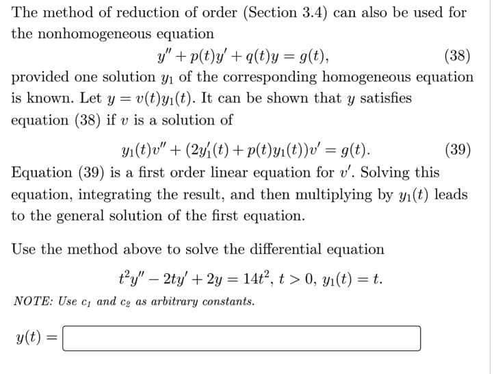 The method of reduction of order (Section 3.4) can also be used for
the nonhomogeneous equation
y" + p(t)y/ + q(t)y = g(t),
(38)
provided one solution y1 of the corresponding homogeneous equation
is known. Let y = v(t)y1(t). It can be shown that y satisfies
equation (38) if v is a solution of
y1(t)v" + (2y%(t) + p(t)y1(t))v' = g(t).
Equation (39) is a first order linear equation for v'. Solving this
equation, integrating the result, and then multiplying by y1(t) leads
(39)
to the general solution of the first equation.
Use the method above to solve the differential equation
ty" – 2ty + 2y = 14t², t > 0, yı(t) = t.
-
NOTE: Use c; and co as arbitrary constants.
y(t) :
