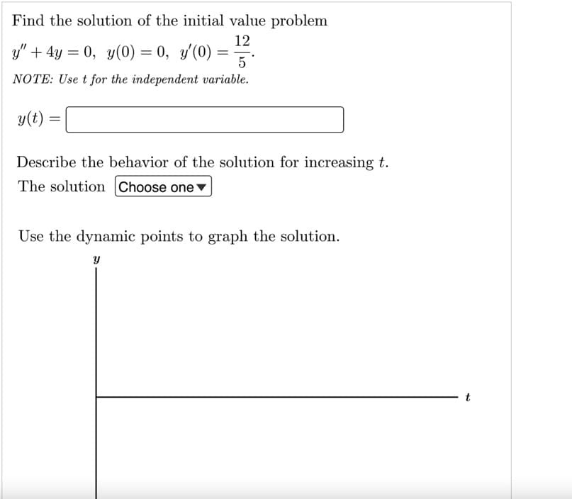 Find the solution of the initial value problem
12
3y" + 4y = 0, y(0) = 0, y'(0) ==.
5 *
NOTE: Use t for the independent variable.
y(t)
Describe the behavior of the solution for increasing t.
The solution Choose one
Use the dynamic points to graph the solution.
t
