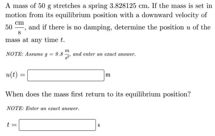 A mass of 50 g stretches a spring 3.828125 cm. If the mass is set in
motion from its equilibrium position with a downward velocity of
cm
and if there is no damping, determine the position u of the
S
50
mass at any time t.
NOTE: Assume g = 9.8 -
and enter an exact answer.
u(t)
When does the mass first return to its equilibrium position?
NOTE: Enter an exact answer.
t =
