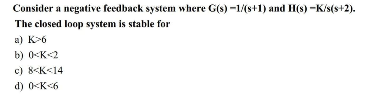 Consider a negative feedback system where G(s) =1/(s+1) and H(s) =K/s(s+2).
The closed loop system is stable for
a) K>6
b) 0<K<2
c) 8<K<14
d) 0<K<6
