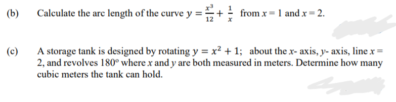 x3
(b)
Calculate the arc length of the curve y ='
- from x = 1 and x = 2.
+
A storage tank is designed by rotating y = x² + 1; about the x- axis, y- axis, line x =
2, and revolves 180° where x and y are both measured in meters. Determine how many
cubic meters the tank can hold.
(c)
