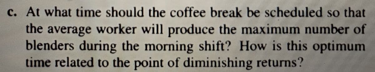 c. At what time should the coffee break be scheduled so that
the average worker will produce the maximum number of
blenders during the morning shift? How is this optimum
time related to the point of diminishing returns?
с.
