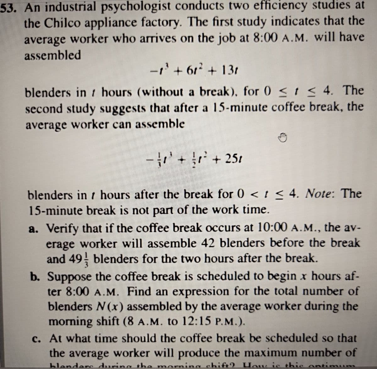 53. An industrial psychologist conducts two efficiency studies at
the Chilco appliance factory. The first study indicates that the
average worker who arrives on the job at 8:00 A.M. will have
assembled
-1'+ 61 +13r
blenders in t hours (without a break), for 0 <t < 4. The
second study suggests that after a 15-minute coffee break, the
average worker can assemble
++ 251
blenders in t hours after the break for 0 < t < 4. Note: The
15-minute break is not part of the work time.
a. Verify that if the coffee break occurs at 10:00 A.M., the av-
erage worker will assemble 42 blenders before the break
and 49 blenders for the two hours after the break.
b. Suppose the coffee break is scheduled to begin x hours af-
ter 8:00 A.M. Find an expression for the total number of
blenders N(x) assembled by the average worker during the
morning shift (8 A.M. to 12:15 P.M.).
c. At what time should the coffee break be scheduled so that
the average worker will produce the maximum number of
ders e momina chift2. How is thic ontimum
blen
