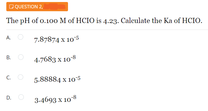 DQUESTION 2,
The pH of o.100 M of HCIO is 4.23. Calculate the Ka of HCIO.
A.
7.87874 x 105
В.
4.7683 x 10-8
C.
5.88884 x 10-5
D.
3.4693 x 10 8
B.
