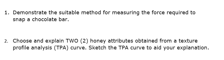 1. Demonstrate the suitable method for measuring the force required to
snap a chocolate bar.
2. Choose and explain TWO (2) honey attributes obtained from a texture
profile analysis (TPA) curve. Sketch the TPA curve to aid your explanation.
