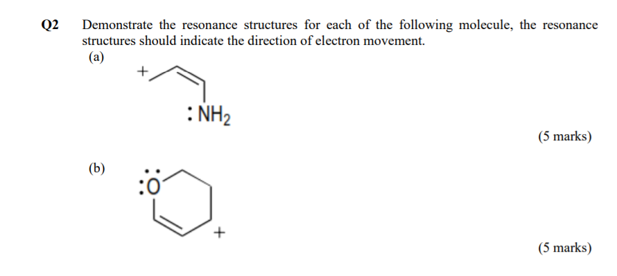 Q2
Demonstrate the resonance structures for each of the following molecule, the resonance
structures should indicate the direction of electron movement.
(a)
: NH2
(5 marks)
(b)
+
(5 marks)

