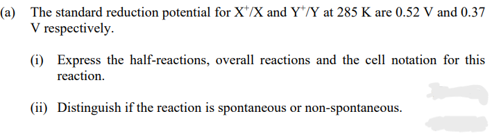 (a) The standard reduction potential for X/X and Y/Y at 285 K are 0.52 V and 0.37
V respectively.
(i) Express the half-reactions, overall reactions and the cell notation for this
reaction.
(ii) Distinguish if the reaction is spontaneous or non-spontaneous.