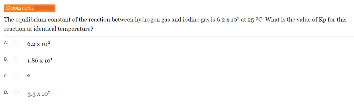 DQUESTION 3,
The equilibrium constant of the reaction between hydrogen gas and iodine gas is 6.2 x 102 at 25 °C. What is the value of Kp for this
reaction at identical temperature?
А.
6.2 x 102
В.
1.86 x 10'
C.
D.
3.3 x 102
