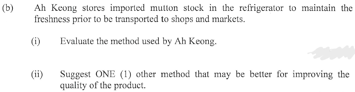 (b)
Ah Keong stores imported mutton stock in the refrigerator to maintain the
freshness prior to be transported to shops and markets.
Evaluate the method used by Ah Keong.
(i)
(ii)
Suggest ONE (1) other method that may be better for improving the
quality of the product.