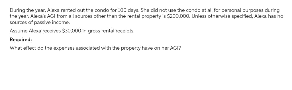 During the year, Alexa rented out the condo for 100 days. She did not use the condo at all for personal purposes during
the year. Alexa's AGI from all sources other than the rental property is $200,000. Unless otherwise specified, Alexa has no
sources of passive income.
Assume Alexa receives $30,000 in gross rental receipts.
Required:
What effect do the expenses associated with the property have on her AGI?