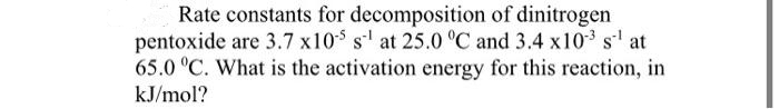 Rate constants for decomposition of dinitrogen
pentoxide are 3.7 x105 s¹ at 25.0 °C and 3.4 x103 s-¹ at
65.0 °C. What is the activation energy for this reaction, in
kJ/mol?