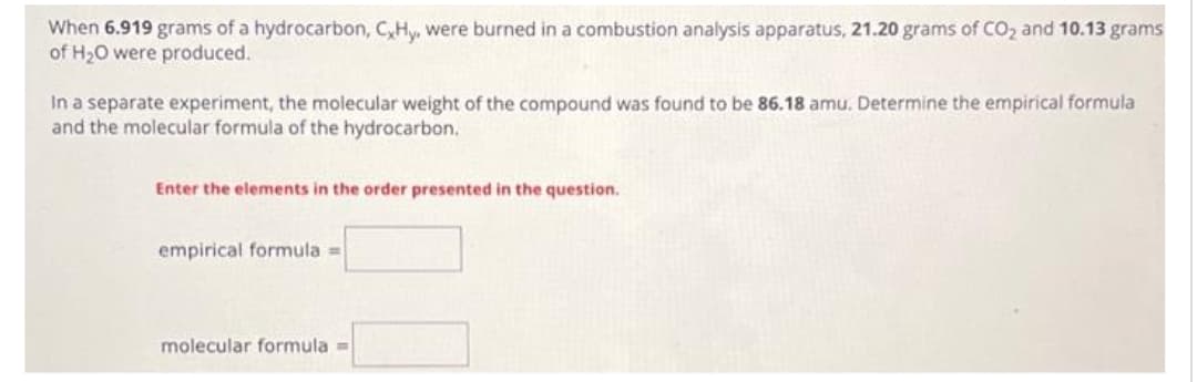 When 6.919 grams of a hydrocarbon, CxHy, were burned in a combustion analysis apparatus, 21.20 grams of CO₂ and 10.13 grams
of H₂O were produced.
In a separate experiment, the molecular weight of the compound was found to be 86.18 amu. Determine the empirical formula
and the molecular formula of the hydrocarbon.
Enter the elements in the order presented in the question.
empirical formula =
molecular formula =