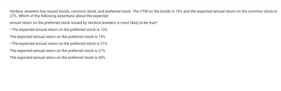 Verdura Jewelers has issued bonds, common stock, and preferred stock. The YTM on the bonds is 15% and the expected annual return on the common stock is
27%. Which of the following assertions about the expected
annual return on the preferred stock issued by Verdura lewelers is most likely to be true?
• The expected annual return on the preferred stock is 12%
The expected annual return on the preferred stock is 15%
• The expected annual return on the preferred stock is 21%
The expected annual return on the preferred stock is 27%
The expected annual return on the preferred stock is 30%