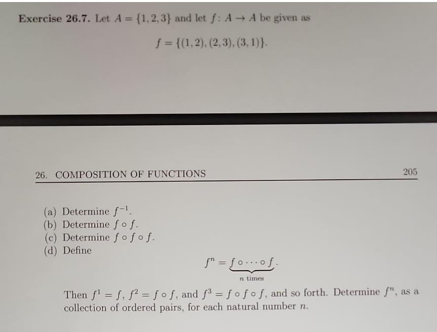 Exercise 26.7. Let A = {1,2,3} and let f: A→ A be given as
f = {(1,2), (2, 3), (3, 1)}.
26. COMPOSITION OF FUNCTIONS
(a) Determine f-¹.
(b) Determine fof.
(c) Determine fofof.
(d) Define
205
f" = fo... of.
n times
Then f¹ = f, f2 = fof, and f3 = fofof, and so forth. Determine f", as a
collection of ordered pairs, for each natural number n.