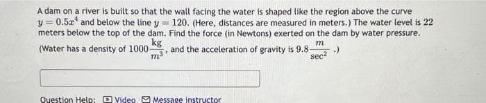 =
A dam on a river is built so that the wall facing the water is shaped like the region above the curve
y = 0.5x and below the line y
meters below the top of the dam.
kg
(Water has a density of 1000-
120. (Here, distances are measured in meters.) The water level is 22
Find the force (in Newtons) exerted on the dam by water pressure.
m
m³
and the acceleration of gravity is 9.8- - .)
sec²
Question Help: Video Message instructor