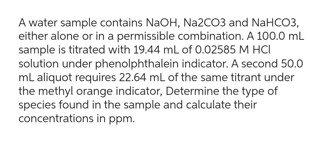 A water sample contains NaOH, Na2CO3 and NaHCO3,
either alone or in a permissible combination. A 100.0 mL
sample is titrated with 19.44 mL of 0.02585 M HCI
solution under phenolphthalein indicator. A second 50.0
mL aliquot requires 22.64 mL of the same titrant under
the methyl orange indicator, Determine the type of
species found in the sample and calculate their
concentrations in ppm.