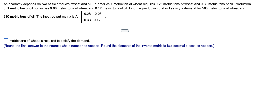 An economy depends on two basic products, wheat and oil. To produce 1 metric ton of wheat requires 0.26 metric tons of wheat and 0.33 metric tons of oil. Production
of 1 metric ton of oil consumes 0.08 metric tons of wheat and 0.12 metric tons of oil. Find the production that will satisfy a demand for 560 metric tons of wheat and
0.26 0.08
910 metric tons of oil. The input-output matrix is A=
0.33 0.12
metric tons of wheat is required to satisfy the demand.
(Round the final answer to the nearest whole number as needed. Round the elements of the inverse matrix to two decimal places as needed.)
