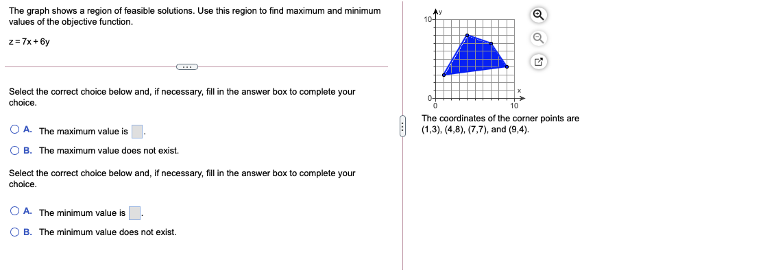 The graph shows a region of feasible solutions. Use this region to find maximum and minimum
values of the objective function.
Ay
10-
z=7x + 6y
Select the correct choice below and, if necessary, fill in the answer box to complete your
choice.
10
The coordinates of the corner points are
O A. The maximum value is
(1,3), (4,8), (7,7), and (9,4).
O B. The maximum value does not exist.
Select the correct choice below and, if necessary, fill in the answer box to complete your
choice.
O A. The minimum value is
O B. The minimum value does not exist.
