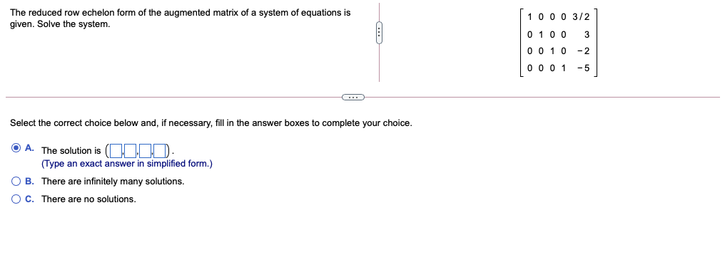 The reduced row echelon form of the augmented matrix of a system of equations is
given. Solve the system.
10 0 0 3/2
0 10 0
0 0 10
3
-2
0 0 0 1
-5
Select the correct choice below and, if necessary, fill in the answer boxes to complete your choice.
O A. The solution is (OODD-
(Type an exact answer in simplified form.)
O B. There are infinitely many solutions.
O C. There are no solutions.
