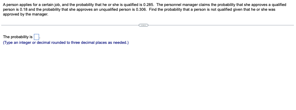 A person applies for a certain job, and the probability that he or she is qualified is 0.285. The personnel manager claims the probability that she approves a qualified
person is 0.18 and the probability that she approves an unqualified person is 0.306. Find the probability that a person is not qualified given that he or she was
approved by the manager.
The probability isN.
(Type an integer or decimal rounded to three decimal places as needed.)
