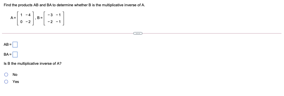 Find the products AB and BA to determine whether B is the multiplicative inverse of A.
1 -4
- 3
B =
0 -2
-1
A=
-2 -1
AB =
BA =|
Is B the multiplicative inverse of A?
No
Yes

