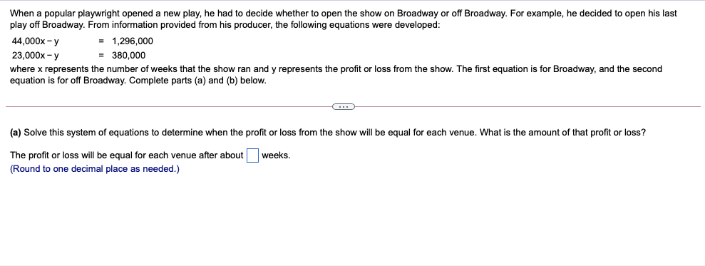 When a popular playwright opened a new play, he had to decide whether to open the show on Broadway or off Broadway. For example, he decided to open his last
play off Broadway. From information provided from his producer, the following equations were developed:
= 1,296,000
= 380,000
44,000x - y
23,000x - y
where x represents the number of weeks that the show ran and y represents the profit or loss from the show. The first equation is for Broadway, and the second
equation is for off Broadway. Complete parts (a) and (b) below.
(a) Solve this system of equations to determine when the profit or loss from the show will be equal for each venue. What is the amount of that profit or loss?
The profit or loss will be equal for each venue after about
weeks.
(Round to one decimal place as needed.)
