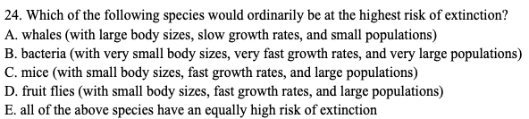24. Which of the following species would ordinarily be at the highest risk of extinction?
A. whales (with large body sizes, slow growth rates, and small populations)
B. bacteria (with very small body sizes, very fast growth rates, and very large populations)
C. mice (with small body sizes, fast growth rates, and large populations)
D. fruit flies (with small body sizes, fast growth rates, and large populations)
E. all of the above species have an equally high risk of extinction
