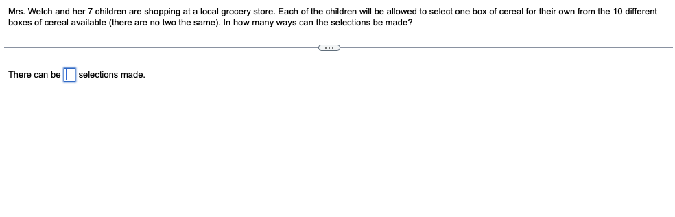 Mrs. Welch and her 7 children are shopping at a local grocery store. Each of the children will be allowed to select one box of cereal for their own from the 10 different
boxes of cereal available (there are no two the same). In how many ways can the selections be made?
There can be| selections made.
