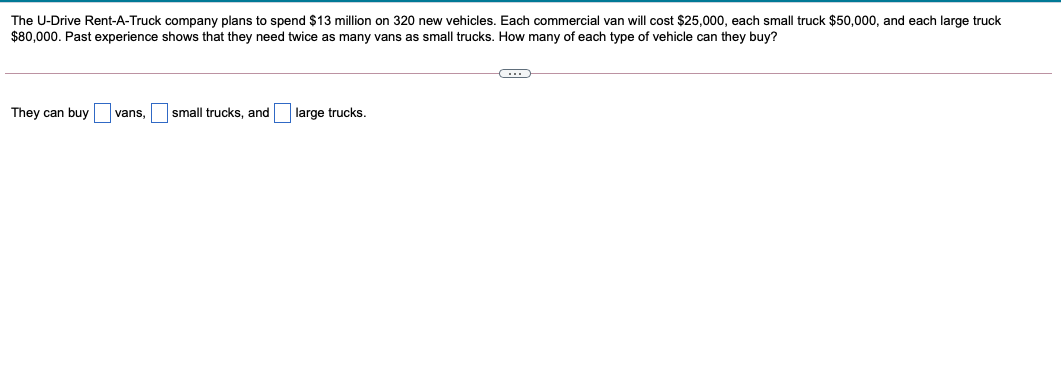 The U-Drive Rent-A-Truck company plans to spend $13 million on 320 new vehicles. Each commercial van will cost $25,000, each small truck $50,000, and each large truck
$80,000. Past experience shows that they need twice as many vans as small trucks. How many of each type of vehicle can they buy?
They can buy
vans,
small trucks, and
large trucks.
