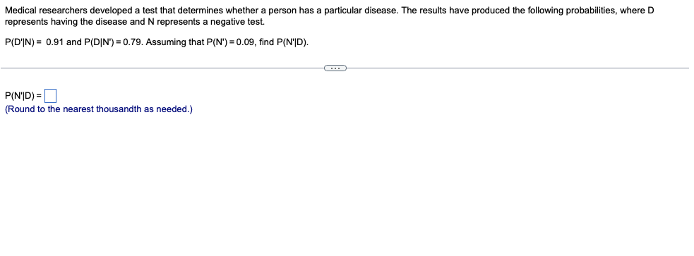 Medical researchers developed a test that determines whether a person has a particular disease. The results have produced the following probabilities, where D
represents having the disease and N represents a negative test.
P(D'IN) = 0.91 and P(D|N') = 0.79. Assuming that P(N') = 0.09, find P(N'|D).
P(N'|D) =|
(Round to the nearest thousandth as needed.)
