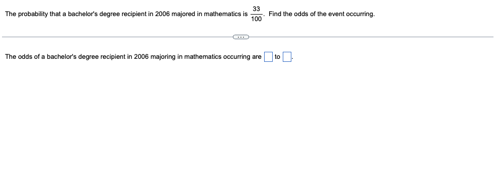 33
Find the odds of the event occurring.
100
The probability that a bachelor's degree recipient in 2006 majored in mathematics is
The odds of a bachelor's degree recipient in 2006 majoring in mathematics occurring are
to

