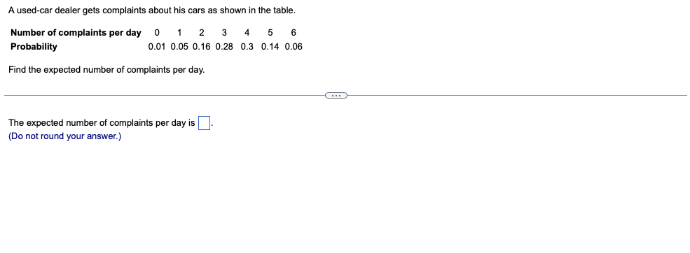 A used-car dealer gets complaints about his cars as shown in the table.
Number of complaints per day
1
2
3
4
6
Probability
0.01 0.05 0.16 0.28 0,3 0.14 0.06
Find the expected number of complaints per day.
The expected number of complaints per day is
(Do not round your answer.)
