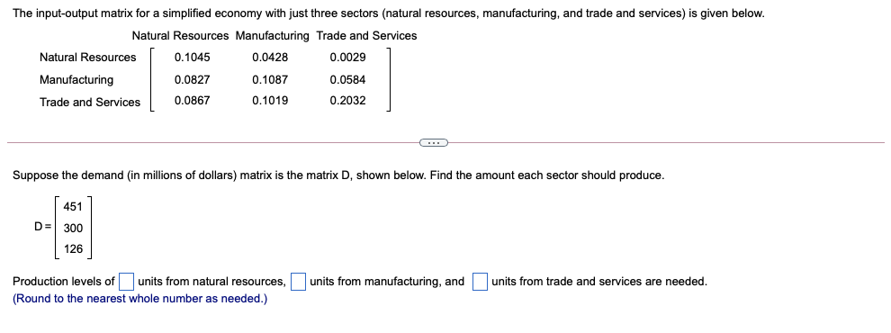 The input-output matrix for a simplified economy with just three sectors (natural resources, manufacturing, and trade and services) is given below.
Natural Resources Manufacturing Trade and Services
Natural Resources
0.1045
0.0428
0.0029
Manufacturing
0.0827
0.1087
0.0584
Trade and Services
0.0867
0.1019
0.2032
Suppose the demand (in millions of dollars) matrix is the matrix D, shown below. Find the amount each sector should produce.
451
D= 300
126
Production levels of
units from natural resources,
units from manufacturing, and
units from trade and services are needed.
(Round to the nearest whole number as needed.)
