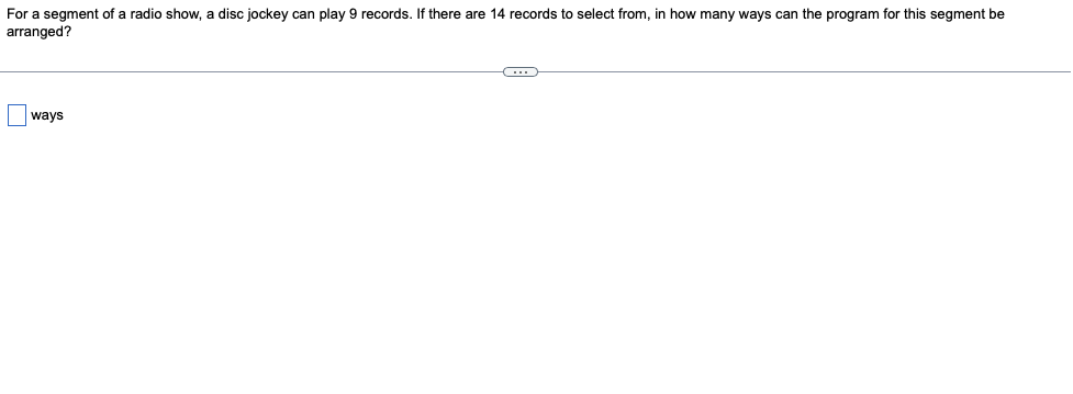 For a segment of a radio show, a disc jockey can play 9 records. If there are 14 records to select from, in how many ways can the program for this segment be
arranged?
ways
