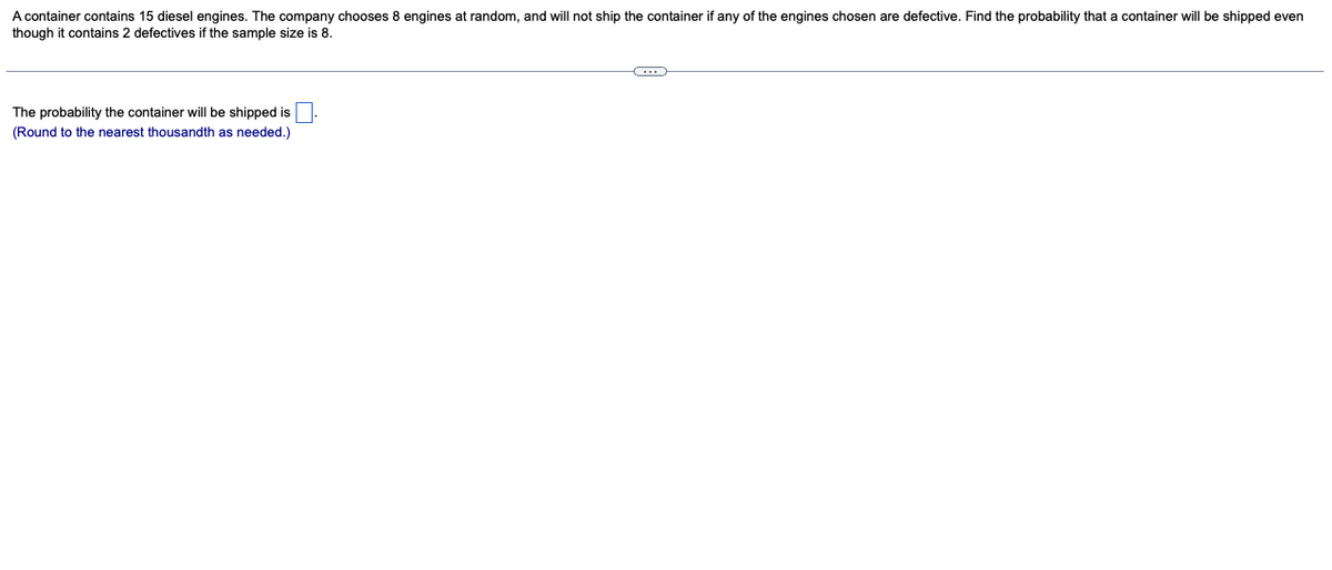 A container contains 15 diesel engines. The company chooses 8 engines at random, and will not ship the container if any of the engines chosen are defective. Find the probability that a container will be shipped even
though it contains 2 defectives if the sample size is 8.
The probability the container will be shipped is
(Round to the nearest thousandth as needed.)
