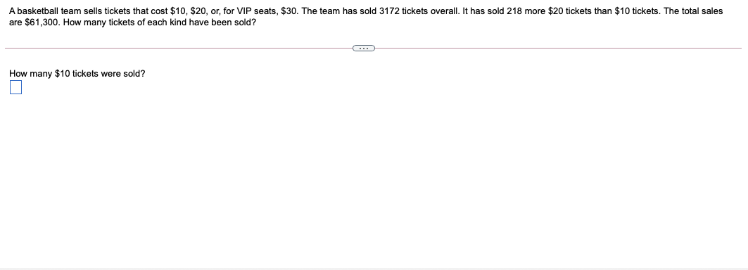 A basketball team sells tickets that cost $10, $20, or, for VIP seats, $30. The team has sold 3172 tickets overall. It has sold 218 more $20 tickets than $10 tickets. The total sales
are $61,300. How many tickets of each kind have been sold?
How many $10 tickets were sold?
