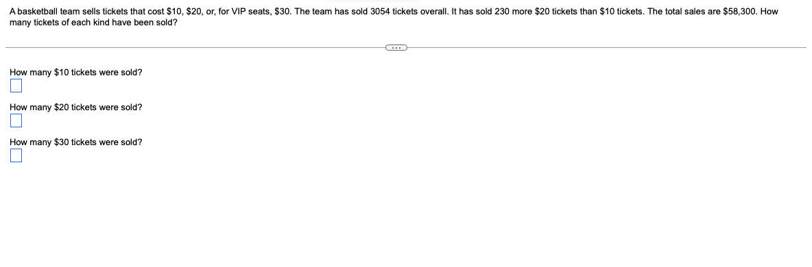 A basketball team sells tickets that cost $10, $20, or, for VIP seats, $30. The team has sold 3054 tickets overall. It has sold 230 more $20 tickets than $10 tickets. The total sales are $58,300. How
many tickets of each kind have been sold?
How many $10 tickets were sold?
How many $20 tickets were sold?
How many $30 tickets were sold?
