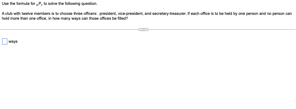 Use the formula for „P, to solve the following question.
A club with twelve members is to choose three officers: president, vice-president, and secretary-treasurer. If each office is to be held by one person and no person can
hold more than one office, in how many ways can those offices be filled?
Oways
