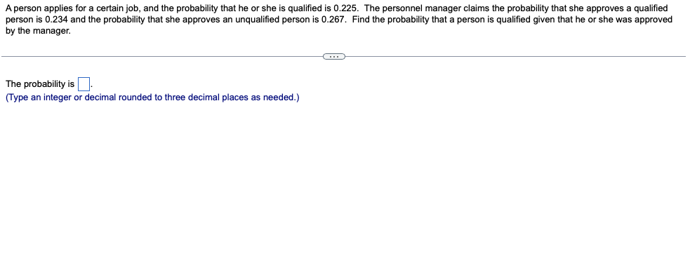 A person applies for a certain job, and the probability that he or she is qualified is 0.225. The personnel manager claims the probability that she approves a qualified
person is 0.234 and the probability that she approves an unqualified person is 0.267. Find the probability that a person is qualified given that he or she was approved
by the manager.
The probability is
(Type an integer or decimal rounded to three decimal places as needed.)
