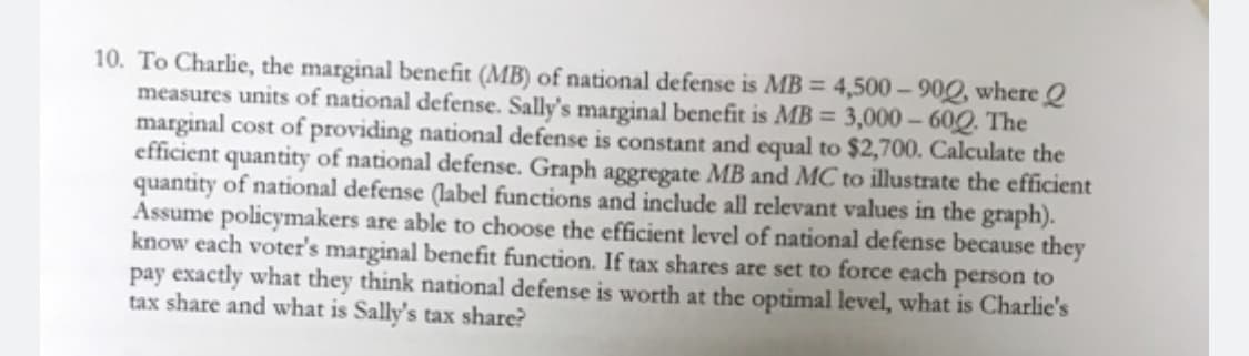 10. To Charlie, the marginal benefit (MB) of national defense is MB = 4,500-900, where
measures units of national defense. Sally's marginal benefit is MB = 3,000-600. The
marginal cost of providing national defense is constant and equal to $2,700. Calculate the
efficient quantity of national defense. Graph aggregate MB and MC to illustrate the efficient
quantity of national defense (label functions and include all relevant values in the graph).
Assume policymakers are able to choose the efficient level of national defense because they
know each voter's marginal benefit function. If tax shares are set to force each person to
pay exactly what they think national defense is worth at the optimal level, what is Charlie's
tax share and what is Sally's tax share?