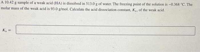 A 10.42 g sample of a weak acid (HA) is dissolved in 513.0 g of water. The freezing point of the solution is -0.368 °C. The
molar mass of the weak acid is 93.0 g/mol. Calculate the acid dissociation constant, K., of the weak acid.
K₁ =