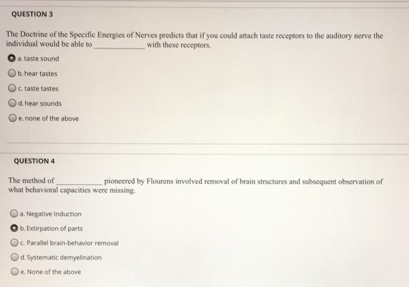 QUESTION 3
The Doctrine of the Specific Energies of Nerves predicts that if you could attach taste receptors to the auditory nerve the
individual would be able to
with these receptors.
a. taste sound
b. hear tastes
c. taste tastes
d. hear sounds
e. none of the above
QUESTION 4
The method of
what behavioral capacities were missing.
pioneered by Flourens involved removal of brain structures and subsequent observation of
a. Negative Induction
b. Extirpation of parts
OC. Parallel brain-behavior removal
Od. Systematic demyelination
e. None of the above
