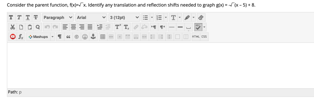 Consider the parent function, f(x)=/ x. Identify any translation and reflection shifts needed to graph g(x) = -(x - 5) + 8.
T T T F Paragraph
Arial
3 (12pt)
E= ES T T, 2
ABC
fx Mashups
HTML CSS
...
Path: p
!!!
