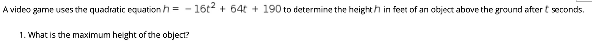 A video game uses the quadratic equation h = - 16t + 64t + 190 to determine the heighth in feet of an object above the ground after t seconds.
1. What is the maximum height of the object?
