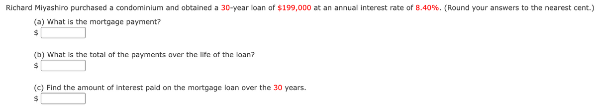 Richard Miyashiro purchased a condominium and obtained a 30-year loan of $199,000 at an annual interest rate of 8.40%. (Round your answers to the nearest cent.)
(a) What is the mortgage payment?
$
(b) What is the total of the payments over the life of the loan?
$
(c) Find the amount of interest paid on the mortgage loan over the 30 years.
$
