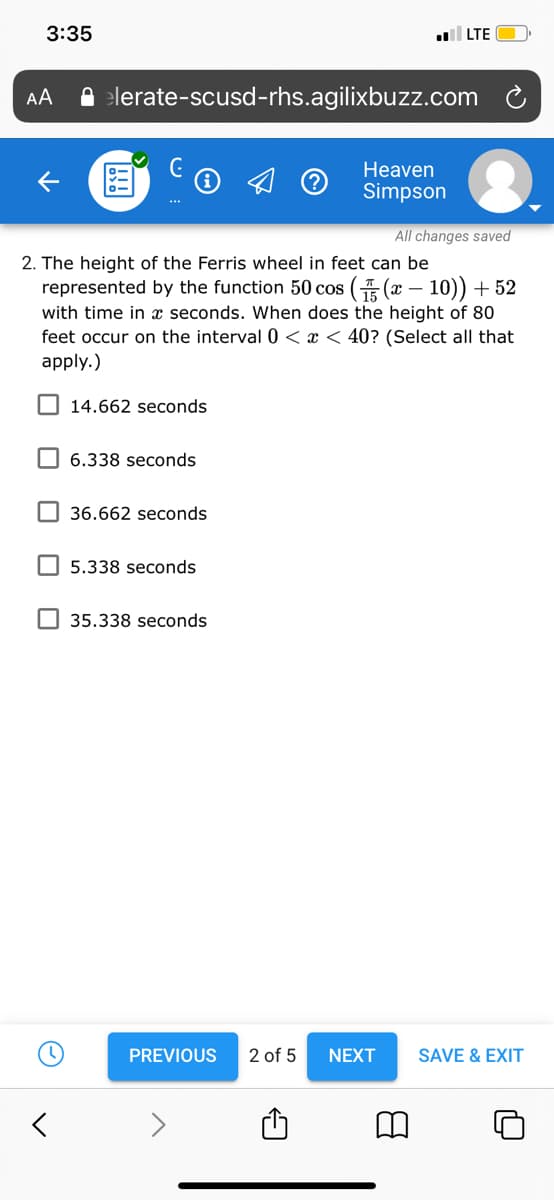 3:35
l LTE
AA
A elerate-scusd-rhs.agilixbuzz.com
Heaven
Simpson
***
All changes saved
2. The height of the Ferris wheel in feet can be
represented by the function 50 cos ( (x – 10)) + 52
with time in x seconds. When does the height of 80
feet occur on the interval 0 < x < 40? (Select all that
apply.)
O 14.662 seconds
6.338 seconds
36.662 seconds
5.338 seconds
35.338 seconds
PREVIOUS
2 of 5
NEXT
SAVE & EXIT
